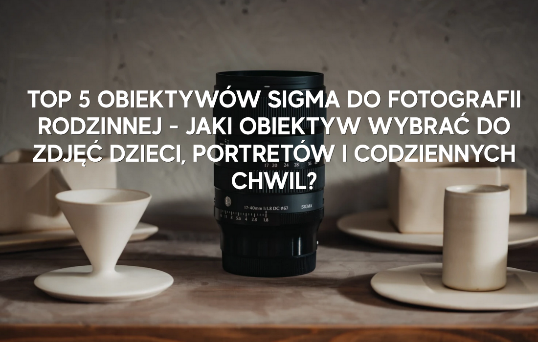 TOP 5 obiektywów Sigma do fotografii rodzinnej – jaki obiektyw wybrać do zdjęć dzieci, portretów i codziennych chwil?